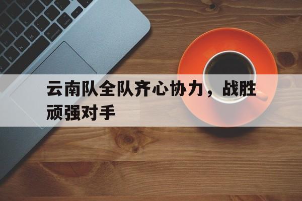 云南队全队齐心协力，战胜顽强对手